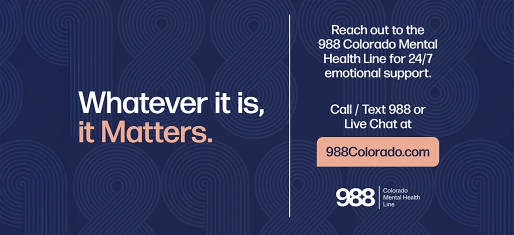 988 contact information saying whatever it is, it matters. reach out to the 988 colorado mental health line for 24/7 emotional support.